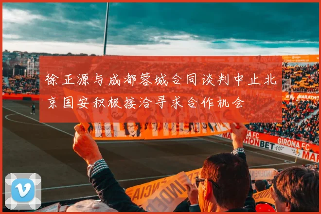 徐正源与成都蓉城合同谈判中止北京国安积极接洽寻求合作机会