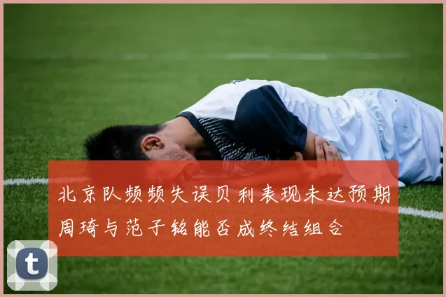 北京队频频失误贝利表现未达预期周琦与范子铭能否成终结组合