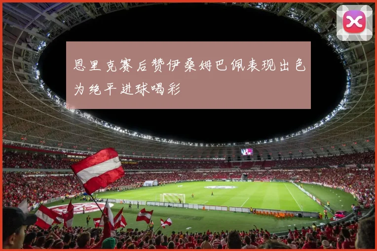 恩里克赛后赞伊桑姆巴佩表现出色为绝平进球喝彩