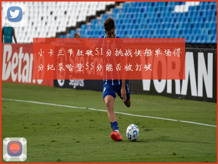 小卡三节狂砍51分挑战快船单场得分纪录哈登55分能否被打破