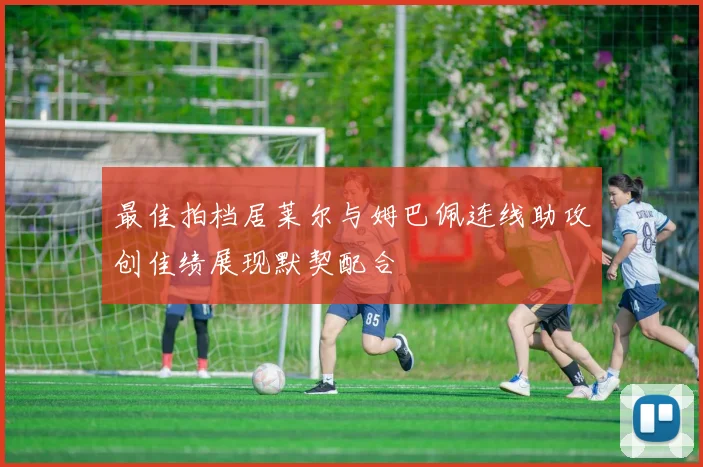 最佳拍档居莱尔与姆巴佩连线助攻创佳绩展现默契配合