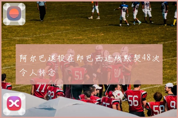 阿尔巴退役在即巴西连线默契48次令人怀念