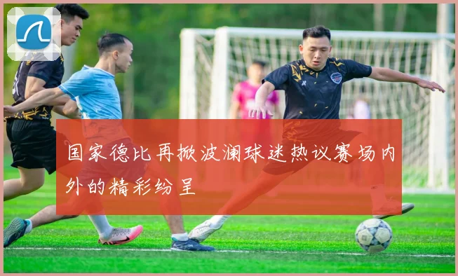 国家德比再掀波澜球迷热议赛场内外的精彩纷呈