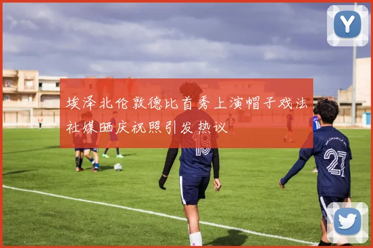 埃泽北伦敦德比首秀上演帽子戏法社媒晒庆祝照引发热议