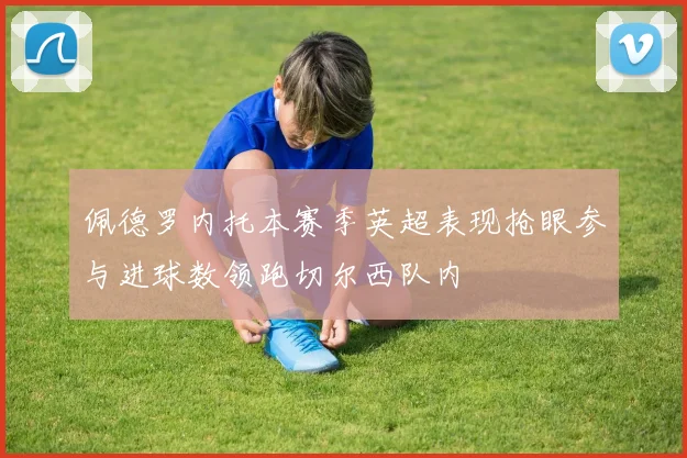 佩德罗内托本赛季英超表现抢眼参与进球数领跑切尔西队内