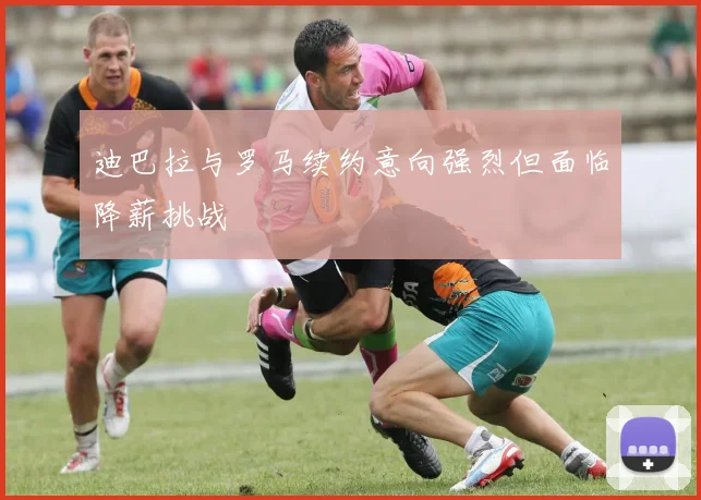 迪巴拉与罗马续约意向强烈但面临降薪挑战