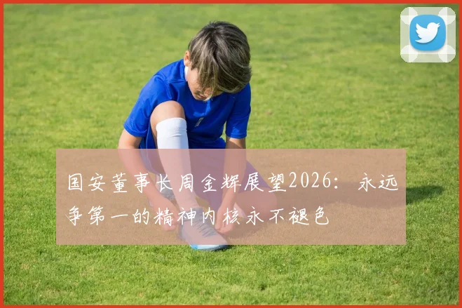 国安董事长周金辉展望2026：永远争第一的精神内核永不褪色