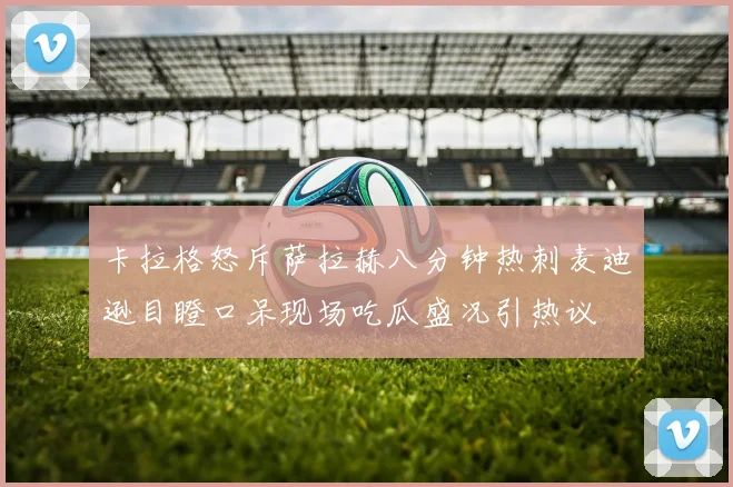 卡拉格怒斥萨拉赫八分钟热刺麦迪逊目瞪口呆现场吃瓜盛况引热议