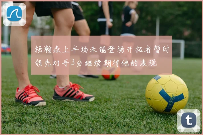 杨瀚森上半场未能登场开拓者暂时领先对手3分继续期待他的表现