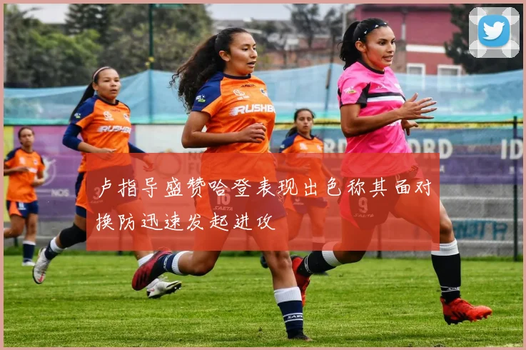 卢指导盛赞哈登表现出色称其面对换防迅速发起进攻