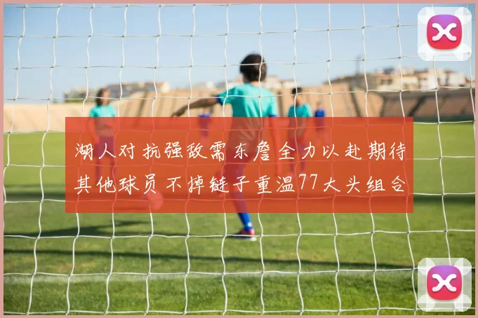 湖人对抗强敌需东詹全力以赴期待其他球员不掉链子重温77大头组合辉煌