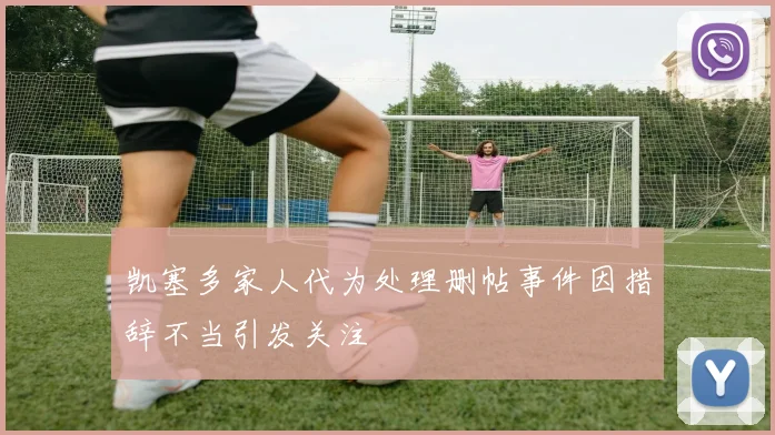 凯塞多家人代为处理删帖事件因措辞不当引发关注