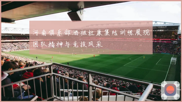 河南俱乐部酒祖杜康集结训练展现团队精神与竞技风采