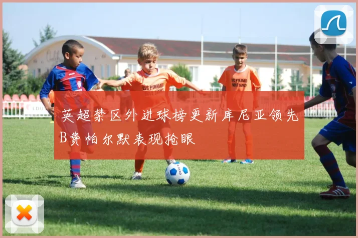 英超禁区外进球榜更新库尼亚领先B费帕尔默表现抢眼