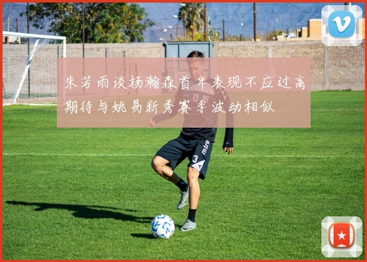 朱芳雨谈杨瀚森首年表现不应过高期待与姚易新秀赛季波动相似