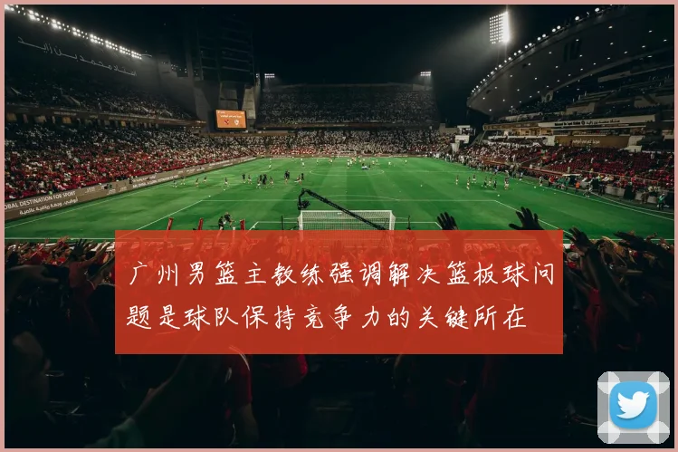 广州男篮主教练强调解决篮板球问题是球队保持竞争力的关键所在