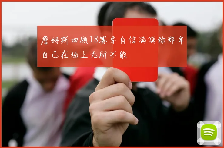 詹姆斯回顾18赛季自信满满称那年自己在场上无所不能