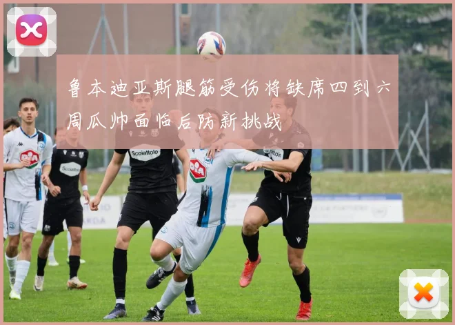 鲁本迪亚斯腿筋受伤将缺席四到六周瓜帅面临后防新挑战