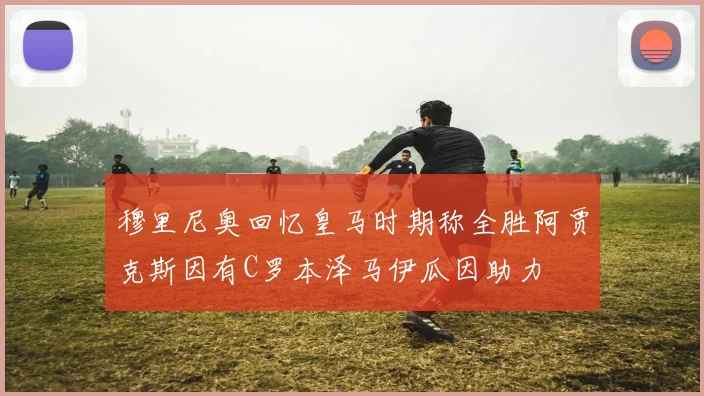 穆里尼奥回忆皇马时期称全胜阿贾克斯因有C罗本泽马伊瓜因助力