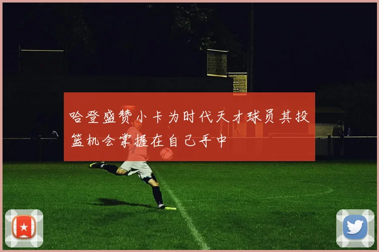 哈登盛赞小卡为时代天才球员其投篮机会掌握在自己手中