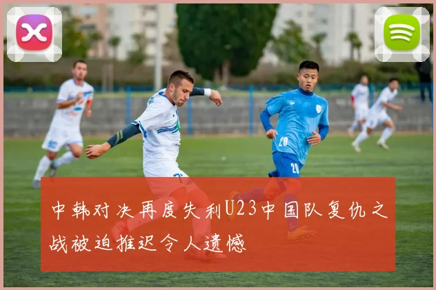 中韩对决再度失利U23中国队复仇之战被迫推迟令人遗憾
