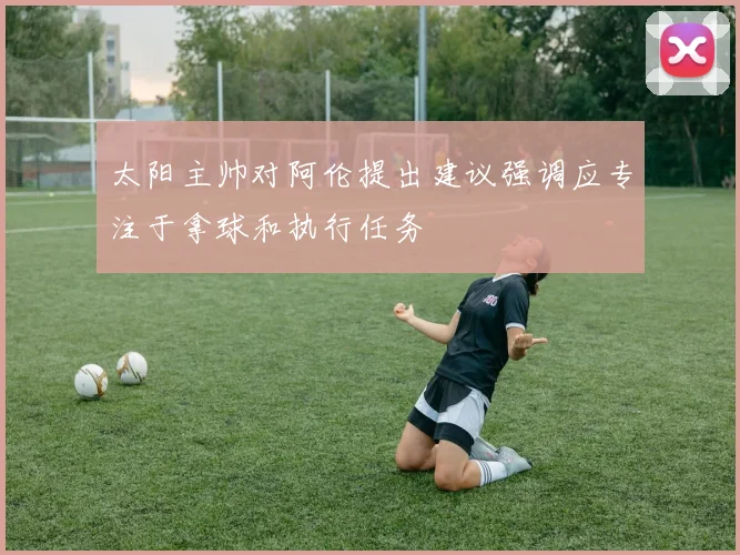 太阳主帅对阿伦提出建议强调应专注于拿球和执行任务