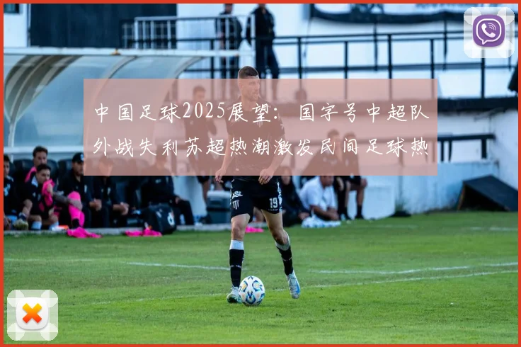 中国足球2025展望：国字号中超队外战失利苏超热潮激发民间足球热情
