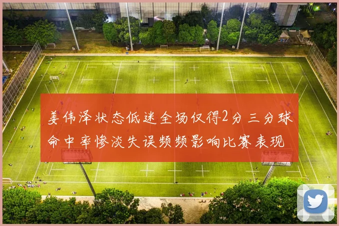 姜伟泽状态低迷全场仅得2分三分球命中率惨淡失误频频影响比赛表现