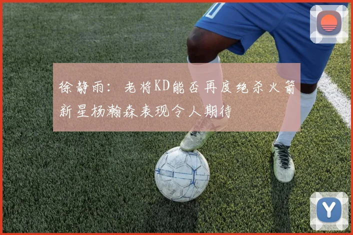徐静雨：老将KD能否再度绝杀火箭新星杨瀚森表现令人期待