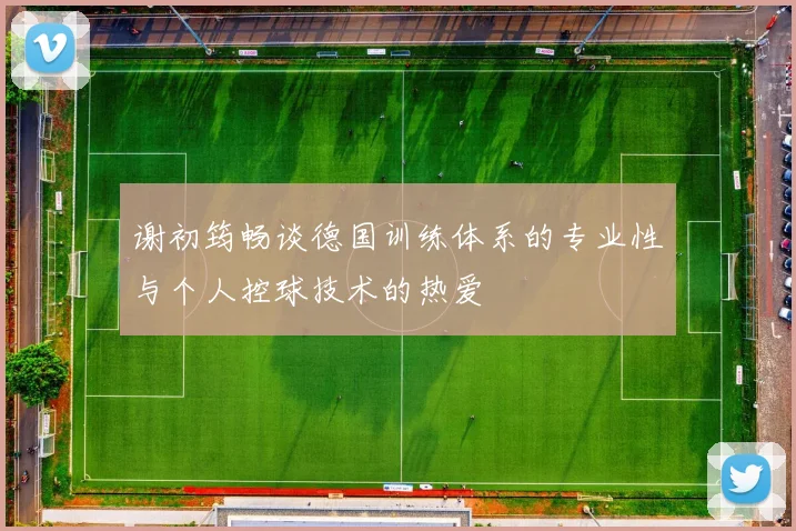 谢初筠畅谈德国训练体系的专业性与个人控球技术的热爱