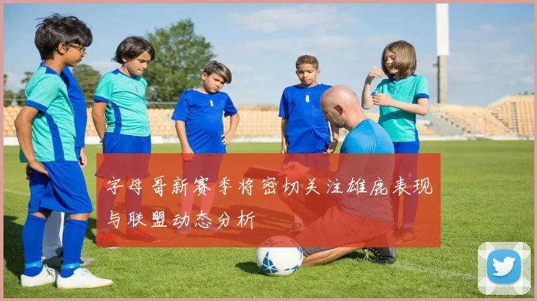 字母哥新赛季将密切关注雄鹿表现与联盟动态分析