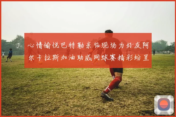 心情愉悦巴特勒亲临现场为好友阿尔卡拉斯加油助威网球赛精彩纷呈
