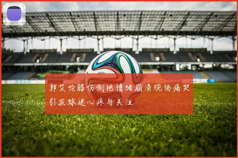 郭艾伦膝伤倒地情绪崩溃现场痛哭引发球迷心疼与关注