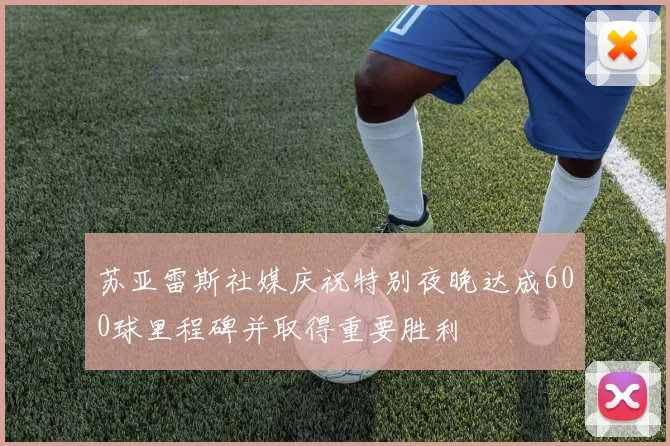 苏亚雷斯社媒庆祝特别夜晚达成600球里程碑并取得重要胜利