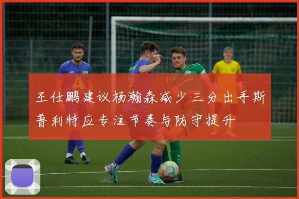 王仕鹏建议杨瀚森减少三分出手斯普利特应专注节奏与防守提升