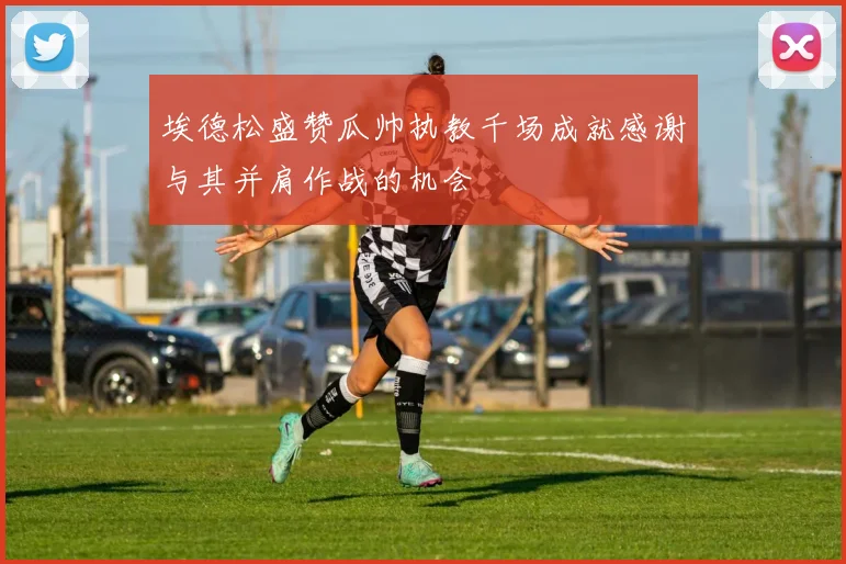 埃德松盛赞瓜帅执教千场成就感谢与其并肩作战的机会