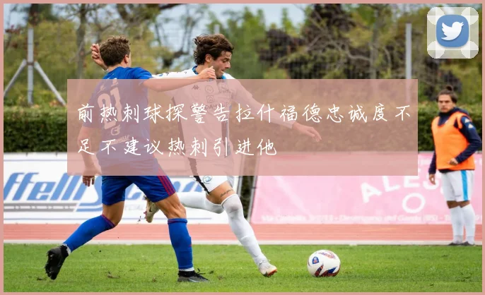 前热刺球探警告拉什福德忠诚度不足不建议热刺引进他