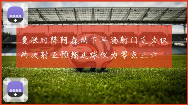 曼联对阵阿森纳下半场射门乏力仅两次射正预期进球仅为零点三六
