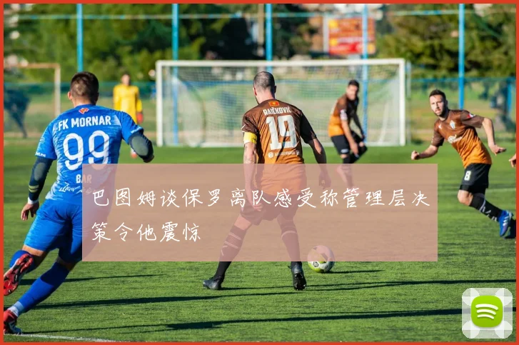 巴图姆谈保罗离队感受称管理层决策令他震惊