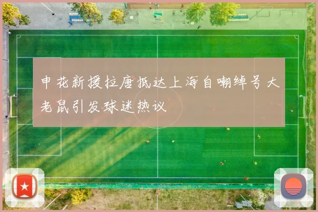 申花新援拉唐抵达上海自嘲绰号大老鼠引发球迷热议