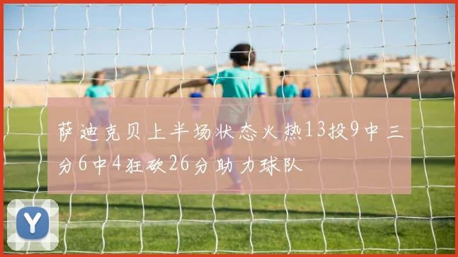 萨迪克贝上半场状态火热13投9中三分6中4狂砍26分助力球队